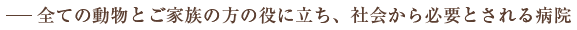 ―全ての動物とご家族の方の役に立ち、社会から必要とされる病院